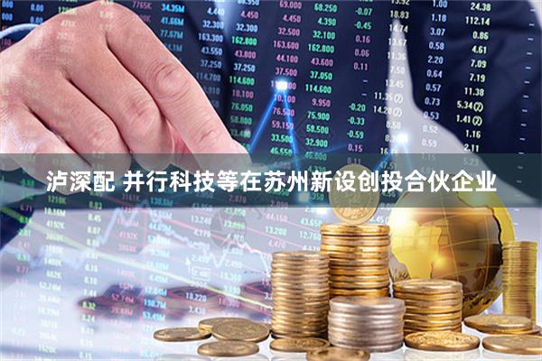 泸深配 并行科技等在苏州新设创投合伙企业