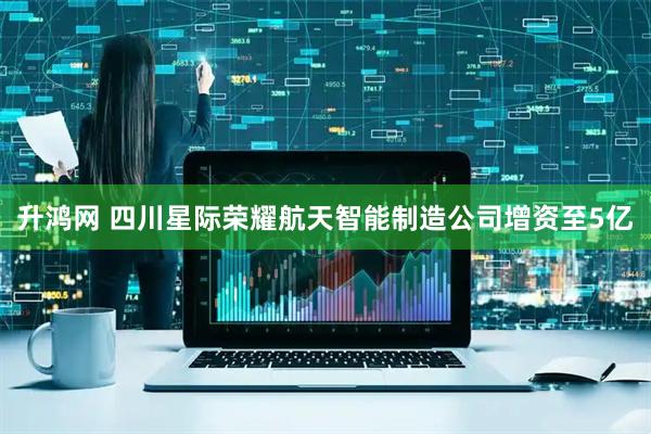 升鸿网 四川星际荣耀航天智能制造公司增资至5亿