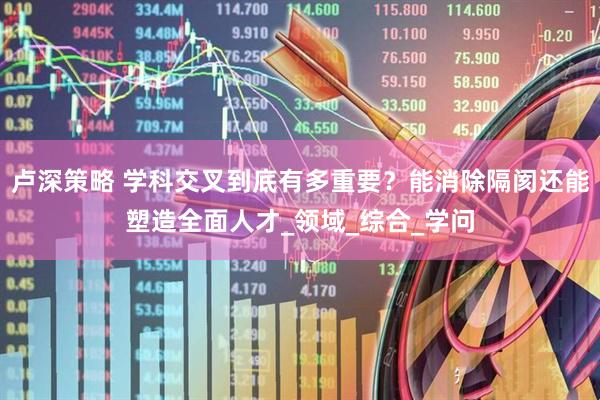 卢深策略 学科交叉到底有多重要？能消除隔阂还能塑造全面人才_领域_综合_学问