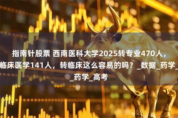 指南针股票 西南医科大学2025转专业470人，转入临床医学141人，转临床这么容易的吗？_数据_药学_高考