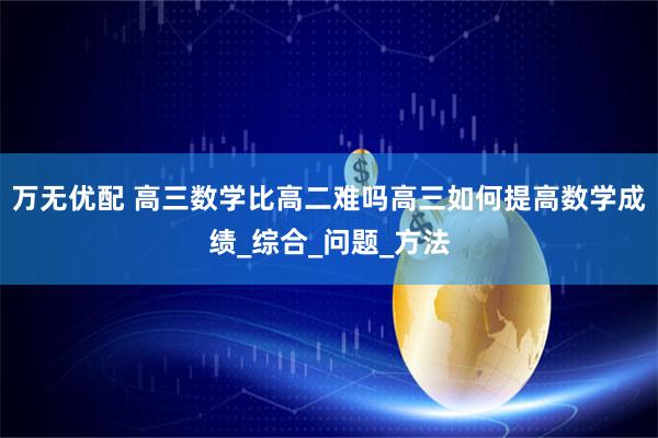 万无优配 高三数学比高二难吗高三如何提高数学成绩_综合_问题_方法
