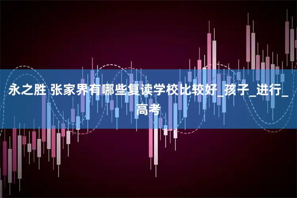 永之胜 张家界有哪些复读学校比较好_孩子_进行_高考