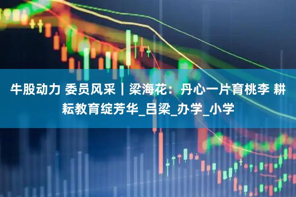 牛股动力 委员风采｜梁海花：丹心一片育桃李 耕耘教育绽芳华_吕梁_办学_小学
