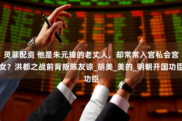 灵菲配资 他是朱元璋的老丈人，却常常入宫私会宫女？洪都之战前背叛陈友谅_胡美_美的_明朝开国功臣