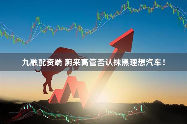 九融配资端 蔚来高管否认抹黑理想汽车！