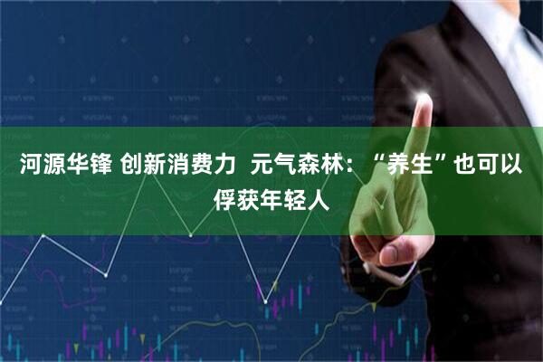 河源华锋 创新消费力  元气森林：“养生”也可以俘获年轻人