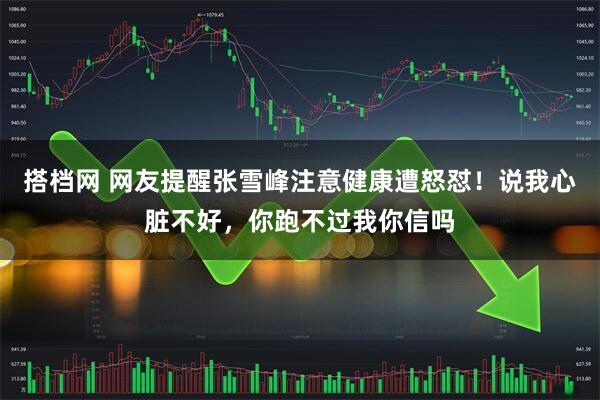 搭档网 网友提醒张雪峰注意健康遭怒怼！说我心脏不好，你跑不过我你信吗