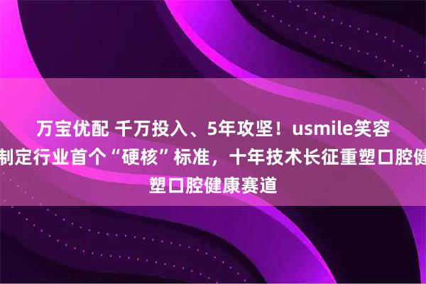 万宝优配 千万投入、5年攻坚！usmile笑容加牵头制定行业首个“硬核”标准，十年技术长征重塑口腔健康赛道