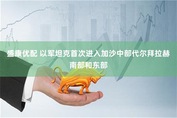 盛康优配 以军坦克首次进入加沙中部代尔拜拉赫南部和东部