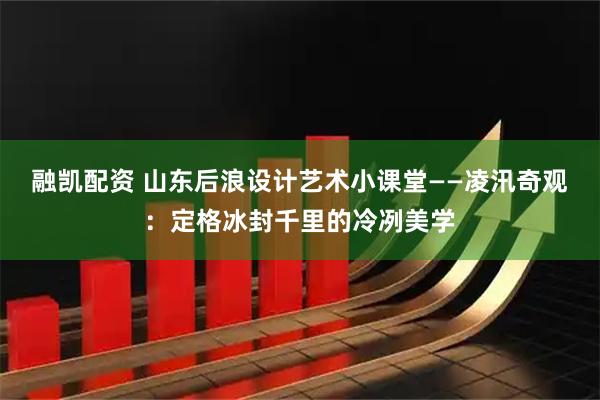 融凯配资 山东后浪设计艺术小课堂——凌汛奇观：定格冰封千里的冷冽美学