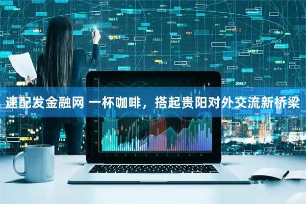 速配发金融网 一杯咖啡，搭起贵阳对外交流新桥梁