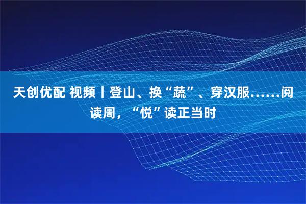 天创优配 视频丨登山、换“蔬”、穿汉服……阅读周，“悦”读正当时