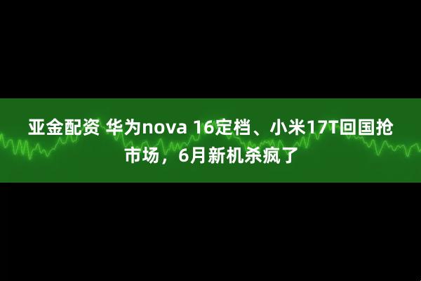 亚金配资 华为nova 16定档、小米17T回国抢市场，6月新机杀疯了