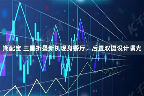 期配宝 三星折叠新机现身餐厅，后置双摄设计曝光