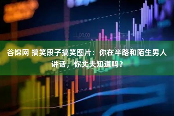 谷锦网 搞笑段子搞笑图片：你在半路和陌生男人讲话，你丈夫知道吗？