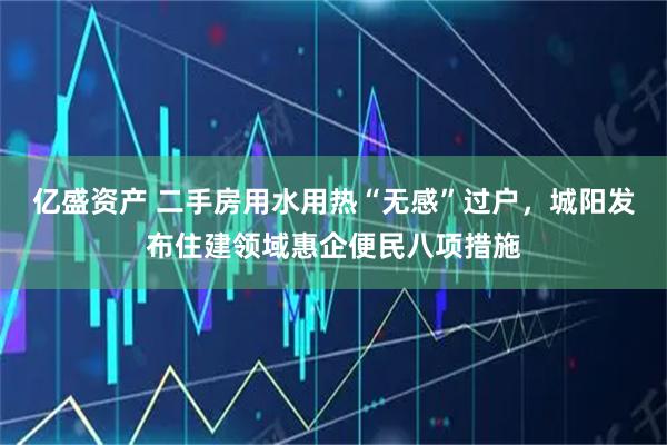 亿盛资产 二手房用水用热“无感”过户，城阳发布住建领域惠企便民八项措施