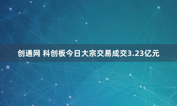 创通网 科创板今日大宗交易成交3.23亿元