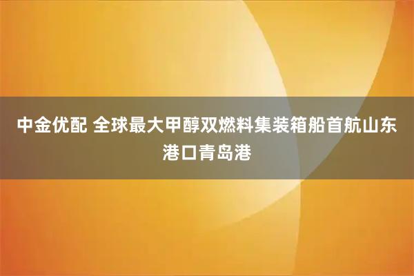 中金优配 全球最大甲醇双燃料集装箱船首航山东港口青岛港