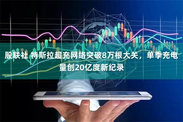 股联社 特斯拉超充网络突破8万根大关，单季充电量创20亿度新纪录
