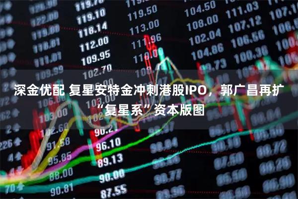 深金优配 复星安特金冲刺港股IPO，郭广昌再扩“复星系”资本版图