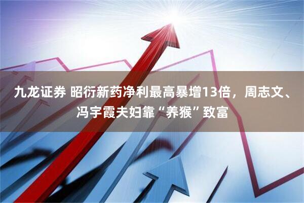 九龙证券 昭衍新药净利最高暴增13倍，周志文、冯宇霞夫妇靠“养猴”致富