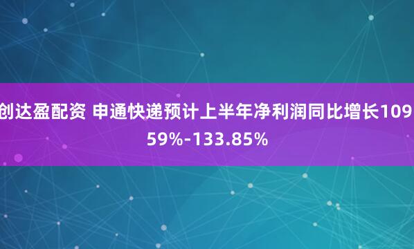 创达盈配资 申通快递预计上半年净利润同比增长109.59%-133.85%