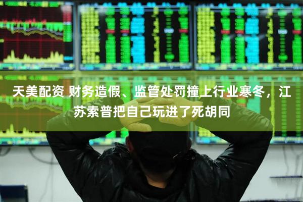 天美配资 财务造假、监管处罚撞上行业寒冬，江苏索普把自己玩进了死胡同
