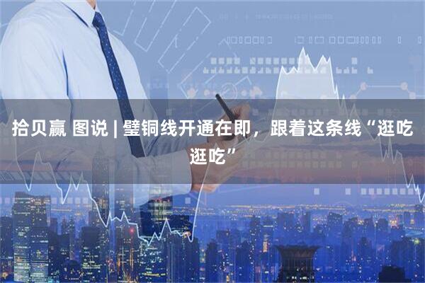 拾贝赢 图说 | 璧铜线开通在即，跟着这条线“逛吃逛吃”