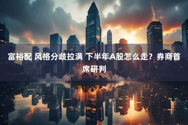 富裕配 风格分歧拉满 下半年A股怎么走？券商首席研判