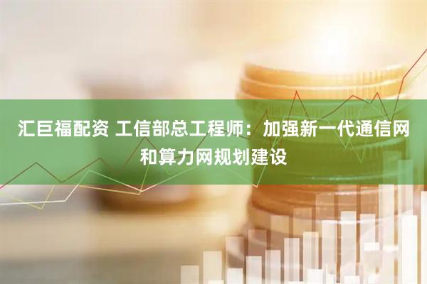 汇巨福配资 工信部总工程师：加强新一代通信网和算力网规划建设